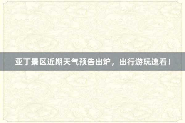 亚丁景区近期天气预告出炉，出行游玩速看！