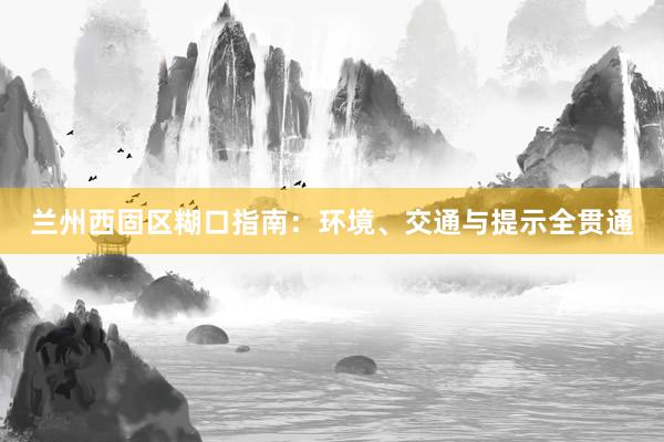 兰州西固区糊口指南：环境、交通与提示全贯通